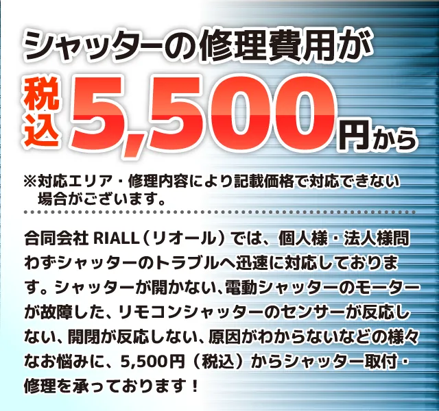 シャッターの修理費用が税込5,500円から※対応エリア・修理内容により記載価格で対応できない場合がございます。新潟シャッター株式会社では、個人様・法人様問わずシャッターのトラブルへ迅速に対応しております。シャッターが開かない、電動シャッターのモーターが故障した、リモコンシャッターのセンサーが反応しない、開閉が反応しない、原因がわからないなどの様々なお悩みに、5,500円（税込）からシャッター取付・修理を承っております！